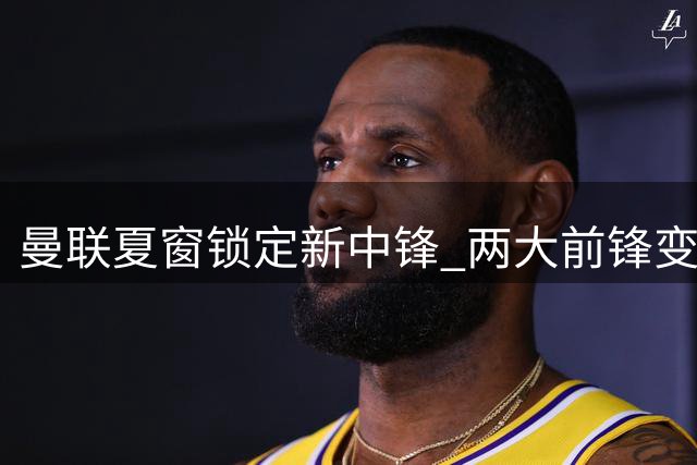 曼联夏窗锁定新中锋 两大前锋变动引援概率飙升